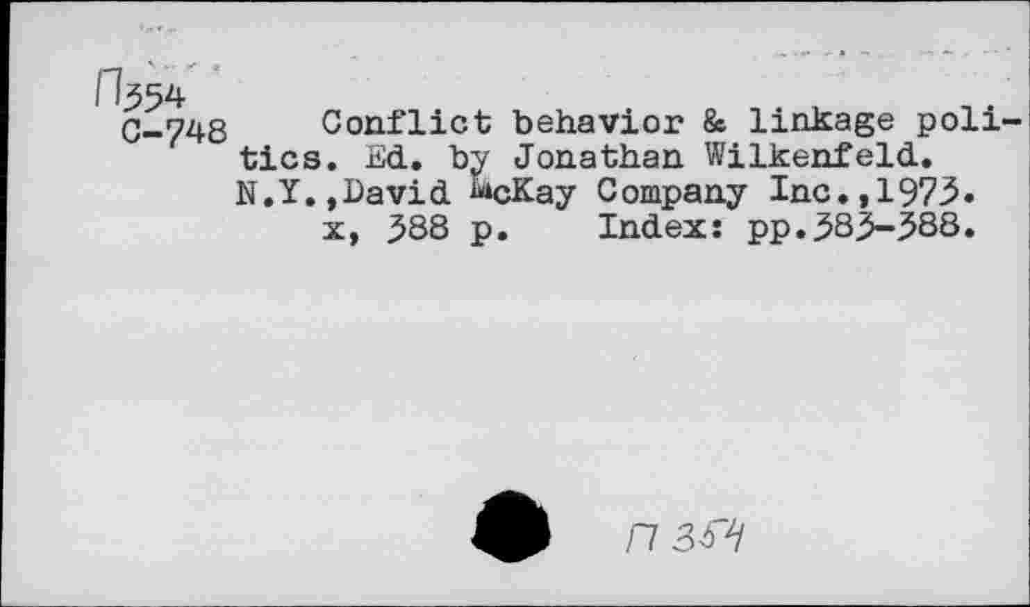 ﻿C-748 Conflict behavior & linkage poll tics. Ed. by Jonathan Wilkenfeld. N.Y.,David ^cKay Company Inc.,1973.
x, 388 p. Index: pp.383-388.
n 3W